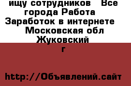 ищу сотрудников - Все города Работа » Заработок в интернете   . Московская обл.,Жуковский г.